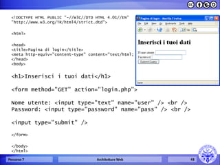 <!DOCTYPE HTML PUBLIC "-//W3C//DTD HTML 4.01//EN" "http://www.w3.org/TR/html4/strict.dtd"> 
<html> 
<head> 
<title>Pagina di login</title> 
<meta http-equiv="content-type" content="text/html; charset=iso-8859-1" /> 
</head> 
<body> 
<h1>Inserisci i tuoi dati</h1> 
<form method="GET" action="login.php"> 
Nome utente: <input type="text" name="user" /> <br /> 
Password: <input type="password" name="pass" /> <br /> 
<input type="submit" /> 
</form> 
</body> 
</html> 
Percorso 7 
Architetture Web 
43  