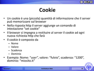 Cookie 
•Un cookie è una (piccola) quantità di informazione che il server può memorizzare sul browser 
•Nella risposta http il server aggiunge un comando di intestazione “set cookie” 
•Il browser si impegna a restituire al server il cookie ad ogni nuova richiesta http che farà 
•Il cookie è composto da 
–Nome 
–Valore 
–Scadenza 
–Dominio 
•Esempio: Nome: “user”, valore: “fulvio”, scadenza: “1200”, dominio: “miosito.it” 
Percorso 7 
Architetture Web 
45  