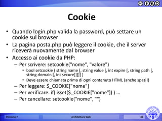 Cookie 
•Quando login.php valida la password, può settare un cookie sul browser 
•La pagina posta.php può leggere il cookie, che il server riceverà nuovamente dal browser 
•Accesso ai cookie da PHP: 
–Per scrivere: setcookie("nome", "valore") 
•bool setcookie ( string name [, string value [, int expire [, string path [, string domain [, int secure]]]]] ) 
•Deve essere chiamata prima di ogni contenuto HTML (anche spazi!) 
–Per leggere: $_COOKIE["nome"] 
–Per verificare: if( isset($_COOKIE["nome"]) ) ... 
–Per cancellare: setcookie("nome", "") 
Percorso 7 
Architetture Web 
46  