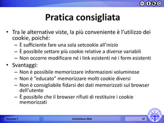 Pratica consigliata 
•Tra le alternative viste, la più conveniente è l’utilizzo dei cookie, poiché: 
–È sufficiente fare una sola setcookie all’inizio 
–È possibile settare più cookie relative a diverse variabili 
–Non occorre modificare né i link esistenti né i form esistenti 
•Svantaggi: 
–Non è possibile memorizzare informazioni voluminose 
–Non è “educato” memorizzare molti cookie diversi 
–Non è consigliabile fidarsi dei dati memorizzati sul browser dell’utente 
–È possibile che il browser rifiuti di restituire i cookie memorizzati 
Percorso 7 
Architetture Web 
47  