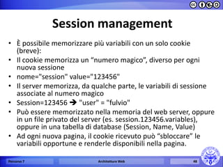 Session management 
•È possibile memorizzare più variabili con un solo cookie (breve): 
•Il cookie memorizza un “numero magico”, diverso per ogni nuova sessione 
•nome="session" value="123456" 
•Il server memorizza, da qualche parte, le variabili di sessione associate al numero magico 
•Session=123456  "user" = "fulvio" 
•Può essere memorizzato nella memoria del web server, oppure in un file privato del server (es. session.123456.variables), oppure in una tabella di database (Session, Name, Value) 
•Ad ogni nuova pagina, il cookie ricevuto può “sbloccare” le variabili opportune e renderle disponibili nella pagina. 
Percorso 7 
Architetture Web 
48  