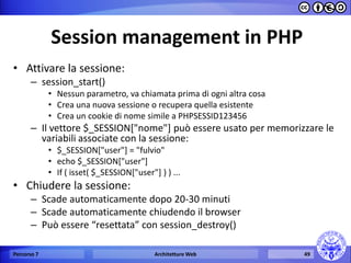 Session management in PHP 
•Attivare la sessione: 
–session_start() 
•Nessun parametro, va chiamata prima di ogni altra cosa 
•Crea una nuova sessione o recupera quella esistente 
•Crea un cookie di nome simile a PHPSESSID123456 
–Il vettore $_SESSION["nome"] può essere usato per memorizzare le variabili associate con la sessione: 
•$_SESSION["user"] = "fulvio" 
•echo $_SESSION["user"] 
•If ( isset( $_SESSION["user"] ) ) ... 
•Chiudere la sessione: 
–Scade automaticamente dopo 20-30 minuti 
–Scade automaticamente chiudendo il browser 
–Può essere “resettata” con session_destroy() 
Percorso 7 
Architetture Web 
49  