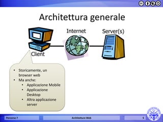 Architettura generale 
Percorso 7 Architetture Web 5 
Client 
Internet Server(s) 
• Storicamente, un 
browser web 
• Ma anche: 
• Applicazione Mobile 
• Applicazione 
Desktop 
• Altra applicazione 
server 
 
