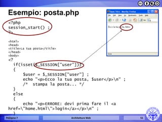 Esempio: posta.php 
<?php 
session_start() ; 
?> 
<html> 
<head> 
<title>La tua posta</title> 
</head> 
<body> 
<? 
if(isset($_SESSION["user"])) 
{ 
$user = $_SESSION["user"] ; 
echo "<p>Ecco la tua posta, $user</p>n" ; 
/* stampa la posta... */ 
} 
else 
{ 
echo "<p>ERRORE: devi prima fare il <a href="home.html">login</a></p>n" ; 
} 
?> 
</body> 
Percorso 7 
Architetture Web 
51  