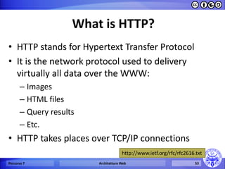 What is HTTP? 
•HTTP stands for Hypertext Transfer Protocol 
•It is the network protocol used to delivery virtually all data over the WWW: 
–Images 
–HTML files 
–Query results 
–Etc. 
•HTTP takes places over TCP/IP connections 
Percorso 7 
Architetture Web 
53 
http://www.ietf.org/rfc/rfc2616.txt  