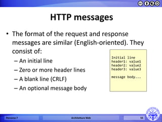 HTTP messages 
•The format of the request and response messages are similar (English-oriented). They consist of: 
–An initial line 
–Zero or more header lines 
–A blank line (CRLF) 
–An optional message body 
Percorso 7 
Architetture Web 
55 
Initial line header1: value1 header2: value2 header3: value3 message body...  