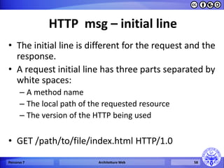 HTTP msg – initial line 
•The initial line is different for the request and the response. 
•A request initial line has three parts separated by white spaces: 
–A method name 
–The local path of the requested resource 
–The version of the HTTP being used 
•GET /path/to/file/index.html HTTP/1.0 
Percorso 7 
Architetture Web 
58  