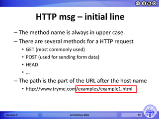 HTTP msg – initial line 
–The method name is always in upper case. 
–There are several methods for a HTTP request 
•GET (most commonly used) 
•POST (used for sending form data) 
•HEAD 
•... 
–The path is the part of the URL after the host name 
•http://www.tryme.com/examples/example1.html 
Percorso 7 
Architetture Web 
59  