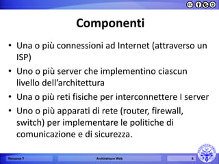 Componenti 
•Una o più connessioni ad Internet (attraverso un ISP) 
•Uno o più server che implementino ciascun livello dell’architettura 
•Una o più reti fisiche per interconnettere I server 
•Uno o più apparati di rete (router, firewall, switch) per implementare le politiche di comunicazione e di sicurezza. 
Percorso 7 
Architetture Web 
6  