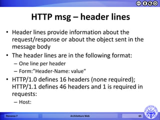 HTTP msg – header lines 
•Header lines provide information about the request/response or about the object sent in the message body 
•The header lines are in the following format: 
–One line per header 
–Form:”Header-Name: value” 
•HTTP/1.0 defines 16 headers (none required); HTTP/1.1 defines 46 headers and 1 is required in requests: 
–Host: 
Percorso 7 
Architetture Web 
65  