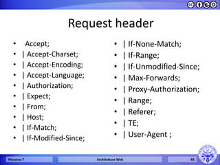 Request header 
• Accept; 
•| Accept-Charset; 
•| Accept-Encoding; 
•| Accept-Language; 
•| Authorization; 
•| Expect; 
•| From; 
•| Host; 
•| If-Match; 
•| If-Modified-Since; 
•| If-None-Match; 
•| If-Range; 
•| If-Unmodified-Since; 
•| Max-Forwards; 
•| Proxy-Authorization; 
•| Range; 
•| Referer; 
•| TE; 
•| User-Agent ; 
Percorso 7 
Architetture Web 
66  