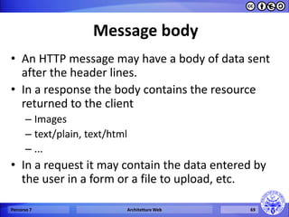 Message body 
•An HTTP message may have a body of data sent after the header lines. 
•In a response the body contains the resource returned to the client 
–Images 
–text/plain, text/html 
–... 
•In a request it may contain the data entered by the user in a form or a file to upload, etc. 
Percorso 7 
Architetture Web 
69  