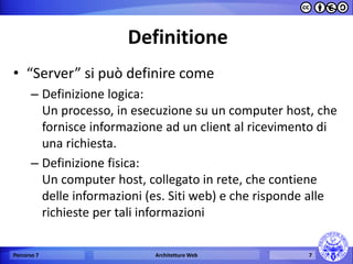 Definitione 
•“Server” si può definire come 
–Definizione logica: Un processo, in esecuzione su un computer host, che fornisce informazione ad un client al ricevimento di una richiesta. 
–Definizione fisica: Un computer host, collegato in rete, che contiene delle informazioni (es. Siti web) e che risponde alle richieste per tali informazioni 
Percorso 7 
Architetture Web 
7  