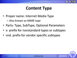 Content Type 
•Proper name: Internet Media Type 
–Also known as MIME type 
•Parts: Type, SubType, Optional Parameters 
•x- prefix for nonstandard types or subtypes 
•vnd. prefix for vendor specific subtypes 
Percorso 7 
Architetture Web 
70  