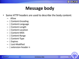 Message body 
•Some HTTP headers are used to describe the body content: 
– Allow 
–| Content-Encoding 
–| Content-Language 
–| Content-Length 
–| Content-Location 
–| Content-MD5 
–| Content-Range 
–| Content-Type 
–| Expires 
–| Last-Modified 
–| extension-header n 
Percorso 7 
Architetture Web 
72  
