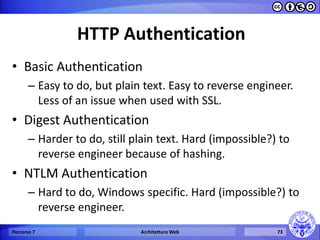 HTTP Authentication 
•Basic Authentication 
–Easy to do, but plain text. Easy to reverse engineer. Less of an issue when used with SSL. 
•Digest Authentication 
–Harder to do, still plain text. Hard (impossible?) to reverse engineer because of hashing. 
•NTLM Authentication 
–Hard to do, Windows specific. Hard (impossible?) to reverse engineer. 
Percorso 7 
Architetture Web 
73  