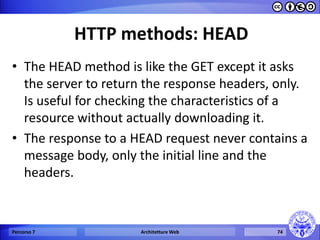 HTTP methods: HEAD 
•The HEAD method is like the GET except it asks the server to return the response headers, only. Is useful for checking the characteristics of a resource without actually downloading it. 
•The response to a HEAD request never contains a message body, only the initial line and the headers. 
Percorso 7 
Architetture Web 
74  