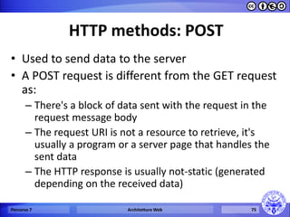 HTTP methods: POST 
•Used to send data to the server 
•A POST request is different from the GET request as: 
–There's a block of data sent with the request in the request message body 
–The request URI is not a resource to retrieve, it's usually a program or a server page that handles the sent data 
–The HTTP response is usually not-static (generated depending on the received data) 
Percorso 7 
Architetture Web 
75  