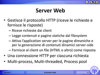 Server Web 
•Gestisce il protocollo HTTP (riceve le richieste e fornisce le risposte) 
–Riceve richieste dai client 
–Legge contenuti e pagine statiche dal filesystem 
–Attiva l’application server per le pagine dimaniche e per la generazione di contenuti dinamici server-side 
–Fornisce al client un file (HTML o altro) come risposta 
•Una connessione HTTP per ciascuna richiesta 
•Multi-process, Multi-threaded, Process pool 
Percorso 7 
Architetture Web 
8  