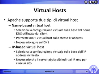 Virtual Hosts 
•Apache supporta due tipi di virtual host 
–Name-based virtual host 
•Seleziona la configurazione virtuale sulla base del nome DNS utilizzato dal client 
•Permette molti virtual host sullo stesso IP address 
•Necessario agire sul DNS 
–IP-based virtual host 
•Seleziona la configurazione virtuale sulla base dell’IP address richiesto 
•Necessario che il server abbia più indirizzi IP, uno per ciascun sito 
Percorso 7 
Apache HTTP 
33  