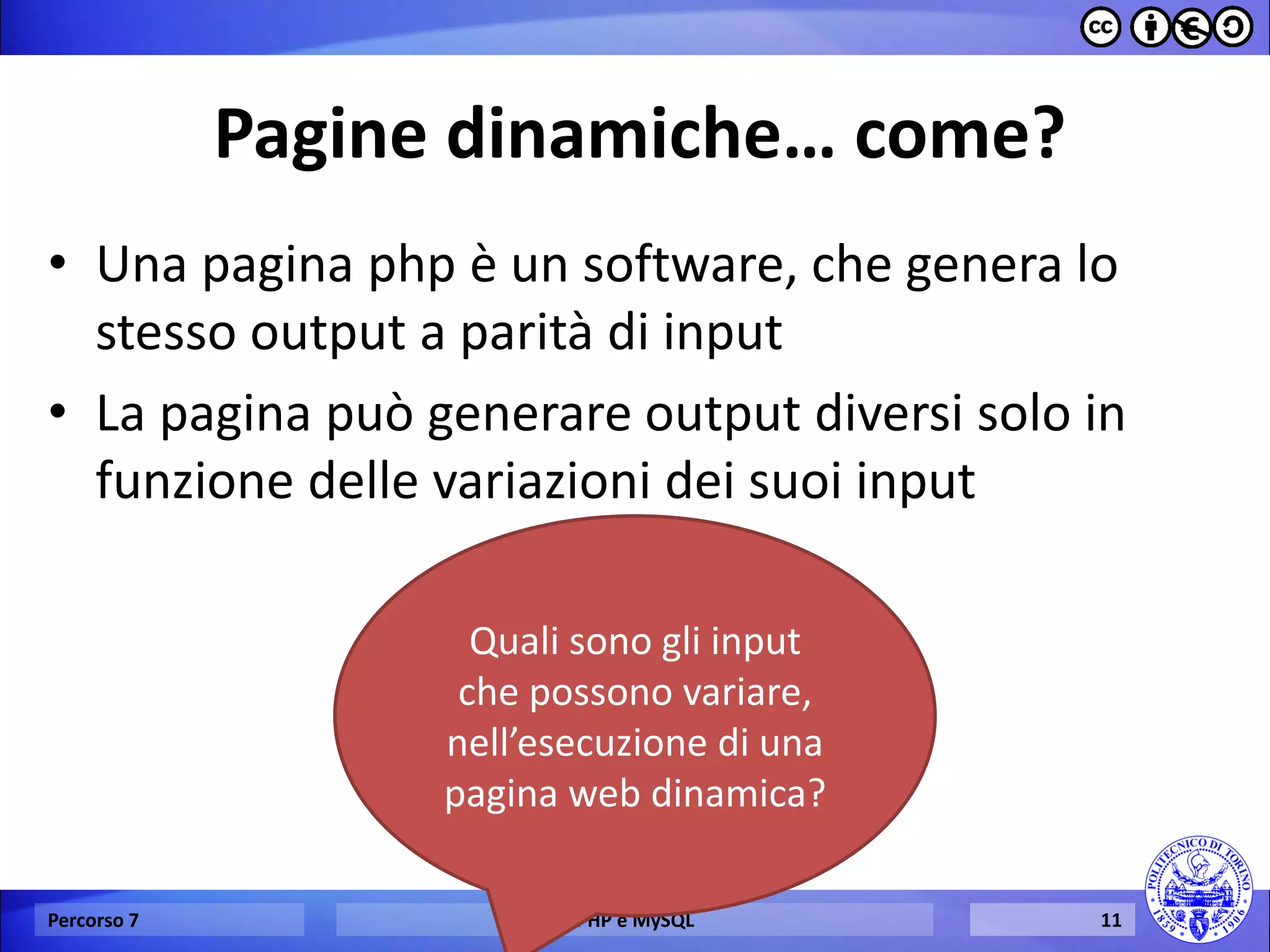 Pagine dinamiche… come? 
•Una pagina php è un software, che genera lo stesso output a parità di input 
•La pagina può generare output diversi solo in funzione delle variazioni dei suoi input 
Percorso 7 
PHP e MySQL 
11 
Quali sono gli input che possono variare, nell’esecuzione di una pagina web dinamica?  