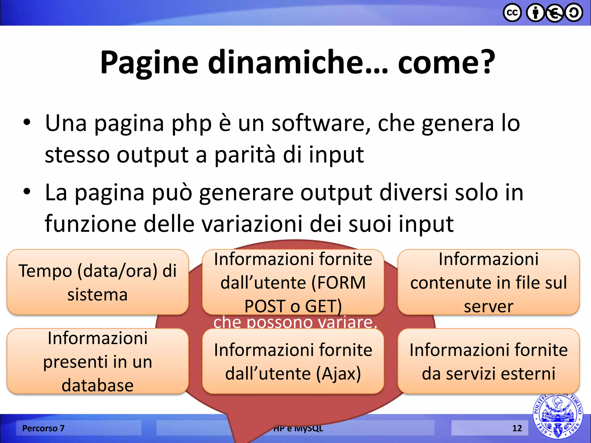 Pagine dinamiche… come? 
•Una pagina php è un software, che genera lo stesso output a parità di input 
•La pagina può generare output diversi solo in funzione delle variazioni dei suoi input 
Percorso 7 
PHP e MySQL 
12 
Quali sono gli input che possono variare, nell’esecuzione di una pagina web dinamica? 
Tempo (data/ora) di sistema 
Informazioni fornite dall’utente (FORM POST o GET) 
Informazioni presenti in un database 
Informazioni fornite dall’utente (Ajax) 
Informazioni contenute in file sul server 
Informazioni fornite da servizi esterni  