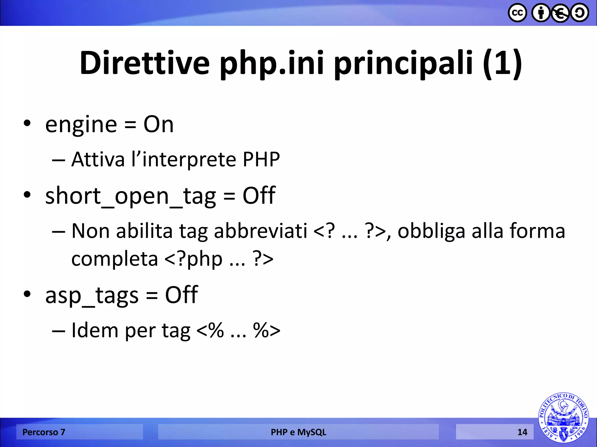 Direttive php.ini principali (1) 
•engine = On 
–Attiva l’interprete PHP 
•short_open_tag = Off 
–Non abilita tag abbreviati <? ... ?>, obbliga alla forma completa <?php ... ?> 
•asp_tags = Off 
–Idem per tag <% ... %> 
Percorso 7 
PHP e MySQL 
14  