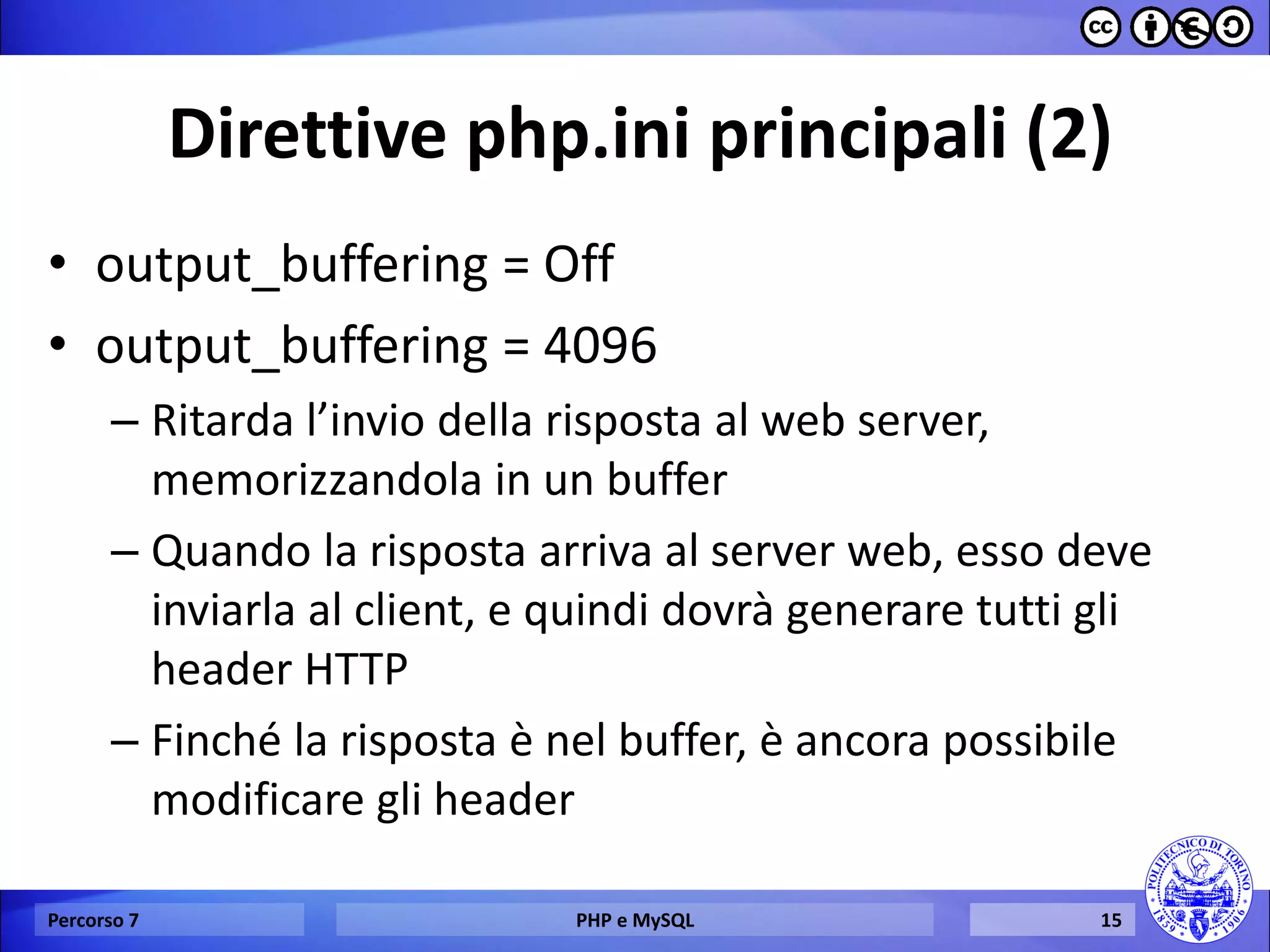 Direttive php.ini principali (2) 
•output_buffering = Off 
•output_buffering = 4096 
–Ritarda l’invio della risposta al web server, memorizzandola in un buffer 
–Quando la risposta arriva al server web, esso deve inviarla al client, e quindi dovrà generare tutti gli header HTTP 
–Finché la risposta è nel buffer, è ancora possibile modificare gli header 
Percorso 7 
PHP e MySQL 
15  