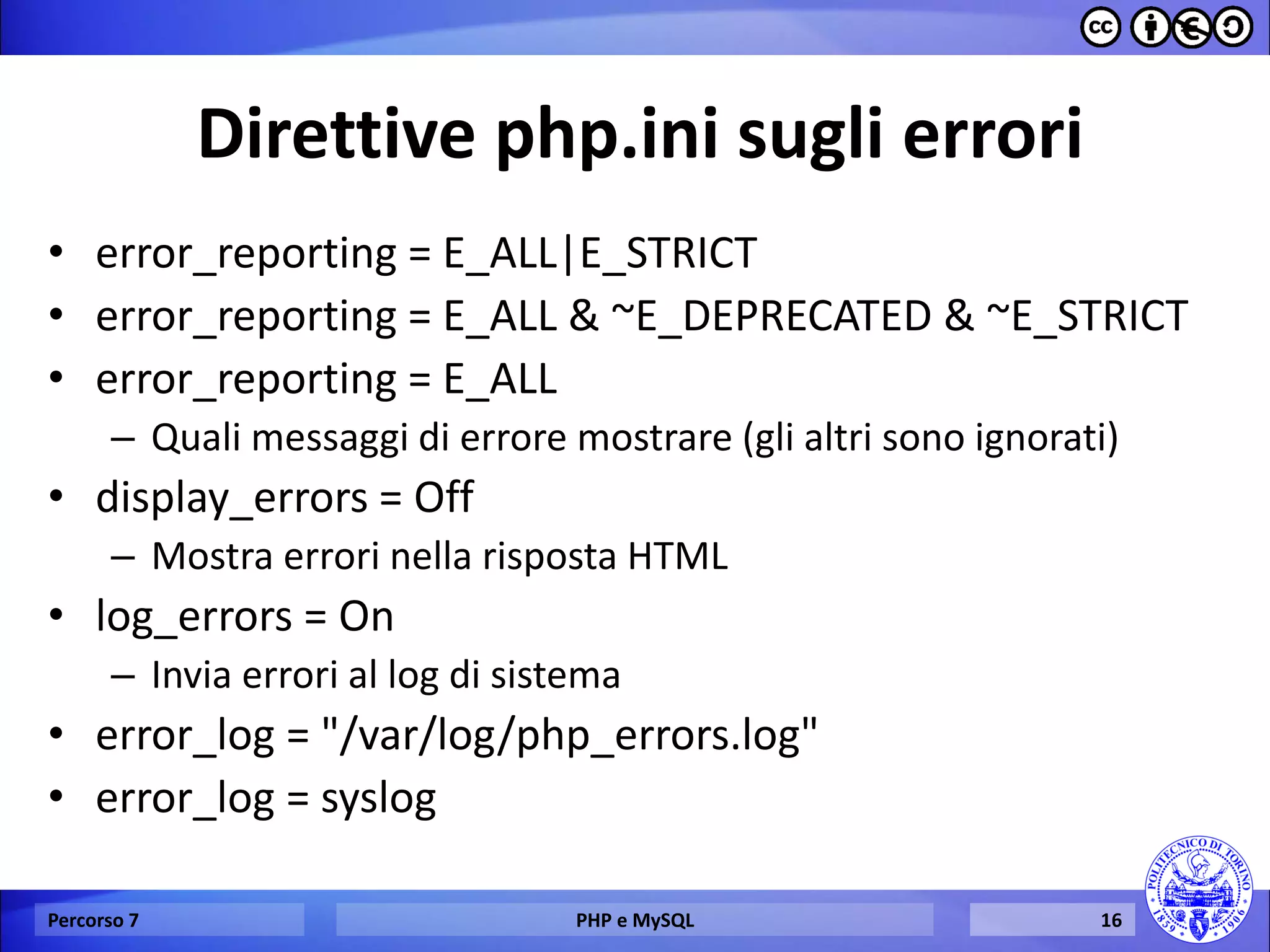 Direttive php.ini sugli errori 
•error_reporting = E_ALL|E_STRICT 
•error_reporting = E_ALL & ~E_DEPRECATED & ~E_STRICT 
•error_reporting = E_ALL 
–Quali messaggi di errore mostrare (gli altri sono ignorati) 
•display_errors = Off 
–Mostra errori nella risposta HTML 
•log_errors = On 
–Invia errori al log di sistema 
•error_log = "/var/log/php_errors.log" 
•error_log = syslog 
Percorso 7 
PHP e MySQL 
16  