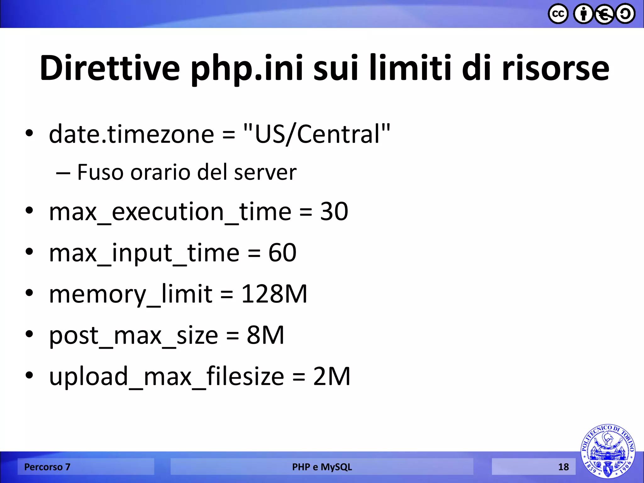 Direttive php.ini sui limiti di risorse 
•date.timezone = "US/Central" 
–Fuso orario del server 
•max_execution_time = 30 
•max_input_time = 60 
•memory_limit = 128M 
•post_max_size = 8M 
•upload_max_filesize = 2M 
Percorso 7 
PHP e MySQL 
18  
