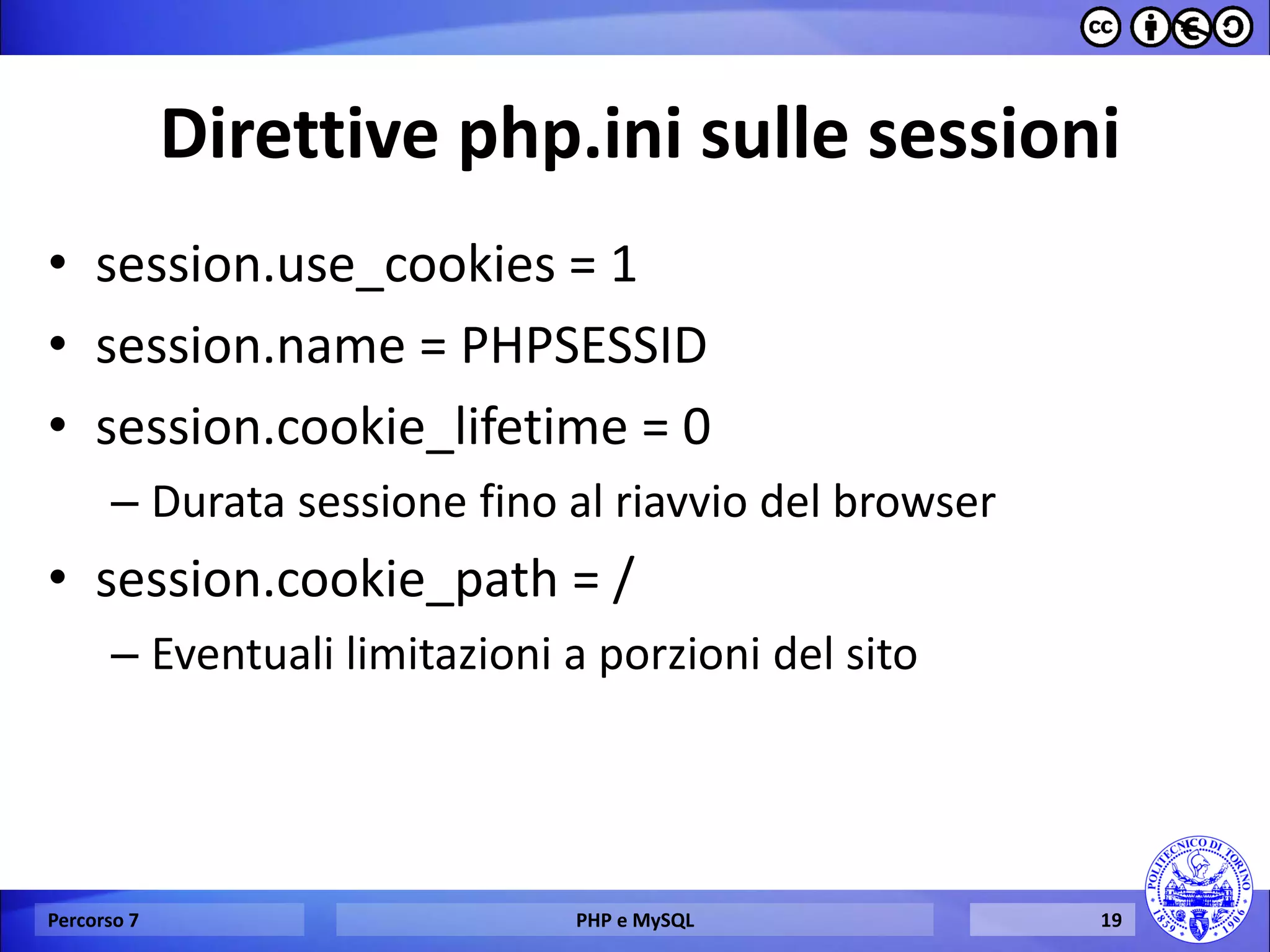Direttive php.ini sulle sessioni 
•session.use_cookies = 1 
•session.name = PHPSESSID 
•session.cookie_lifetime = 0 
–Durata sessione fino al riavvio del browser 
•session.cookie_path = / 
–Eventuali limitazioni a porzioni del sito 
Percorso 7 
PHP e MySQL 
19  