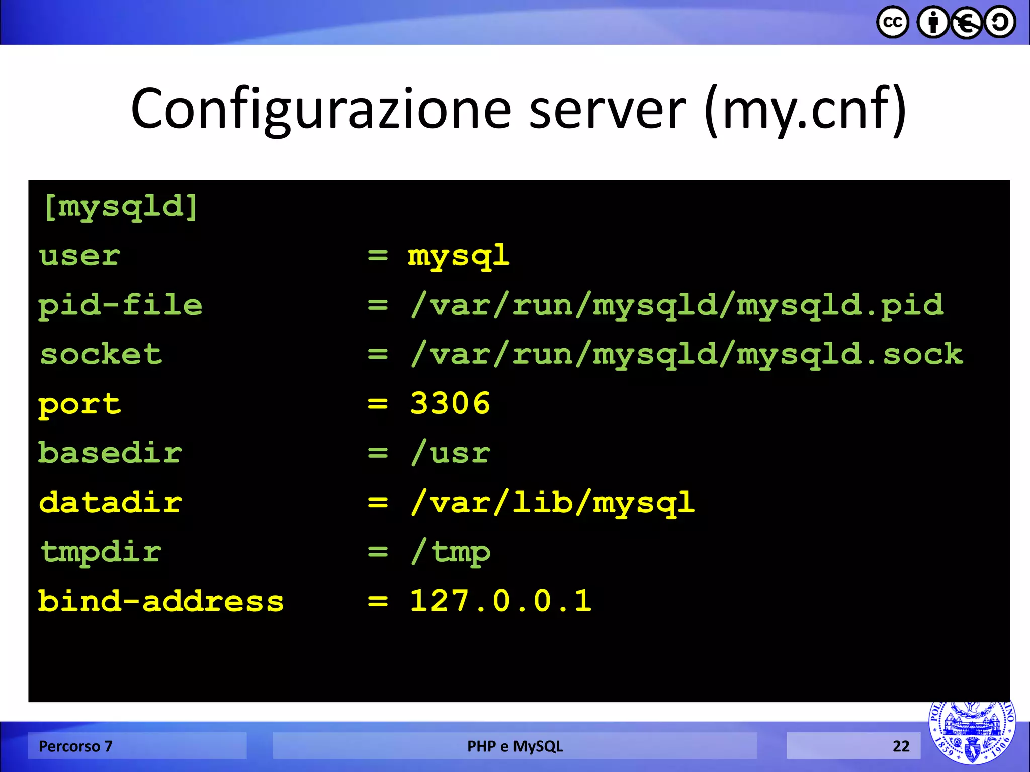Configurazione server (my.cnf) 
[mysqld] 
user = mysql 
pid-file = /var/run/mysqld/mysqld.pid 
socket = /var/run/mysqld/mysqld.sock 
port = 3306 
basedir = /usr 
datadir = /var/lib/mysql 
tmpdir = /tmp 
bind-address = 127.0.0.1 
Percorso 7 
PHP e MySQL 
22  