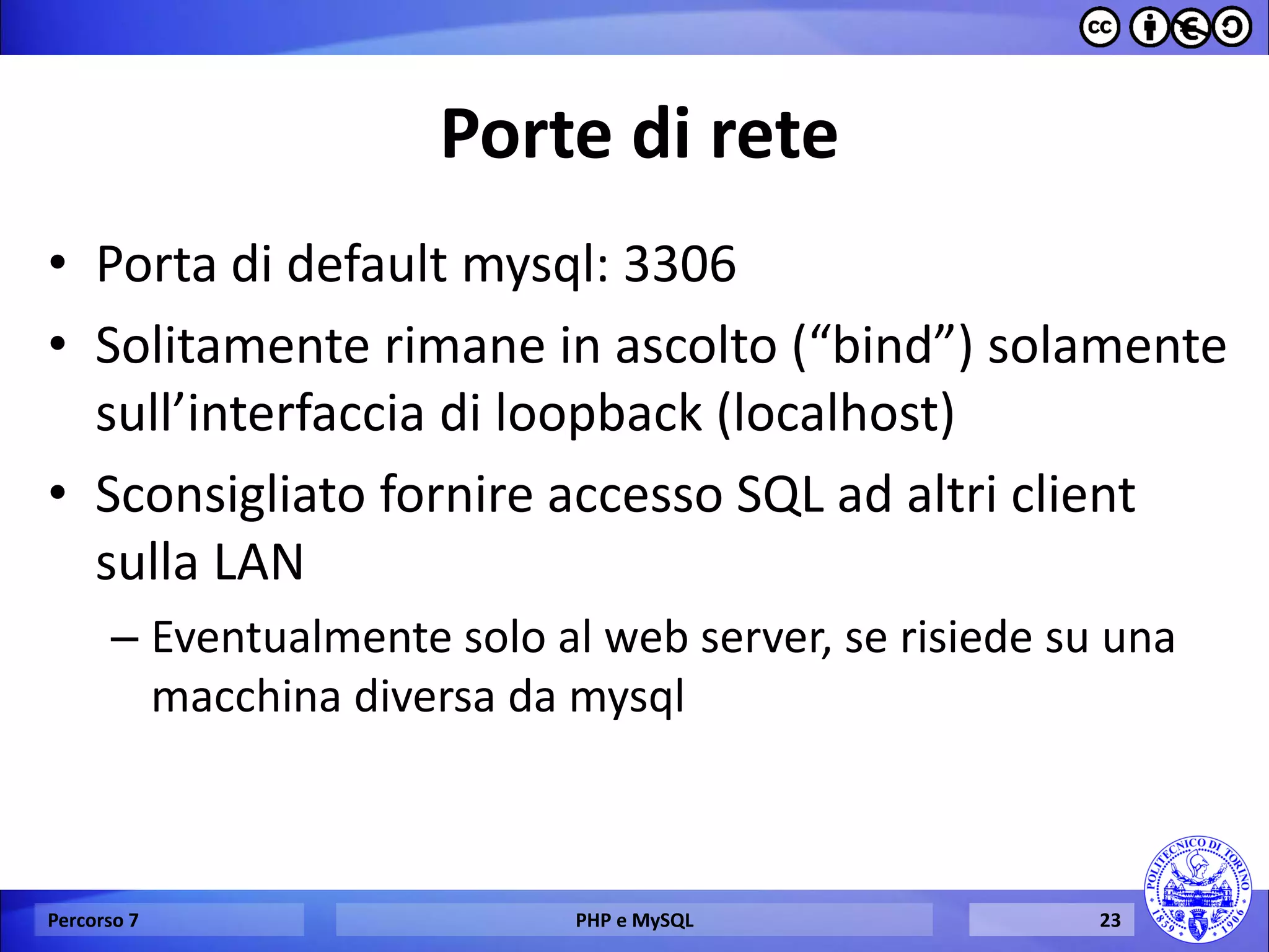 Porte di rete 
•Porta di default mysql: 3306 
•Solitamente rimane in ascolto (“bind”) solamente sull’interfaccia di loopback (localhost) 
•Sconsigliato fornire accesso SQL ad altri client sulla LAN 
–Eventualmente solo al web server, se risiede su una macchina diversa da mysql 
Percorso 7 
PHP e MySQL 
23  