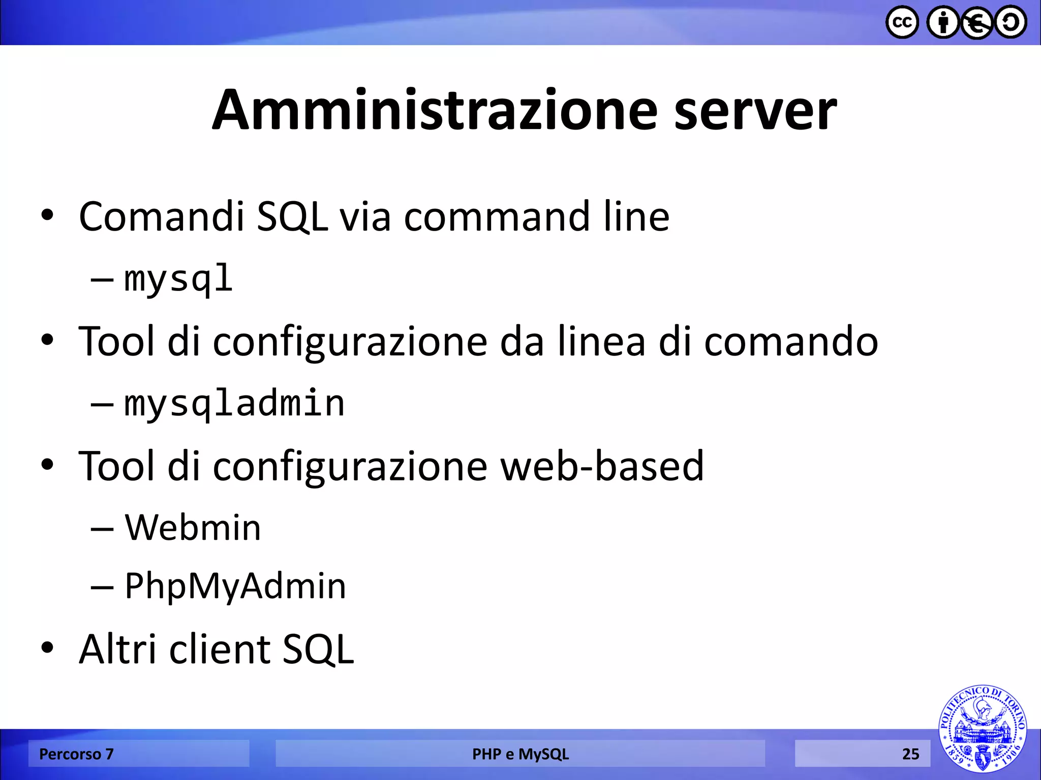 Amministrazione server 
•Comandi SQL via command line 
–mysql 
•Tool di configurazione da linea di comando 
–mysqladmin 
•Tool di configurazione web-based 
–Webmin 
–PhpMyAdmin 
•Altri client SQL 
Percorso 7 
PHP e MySQL 
25  
