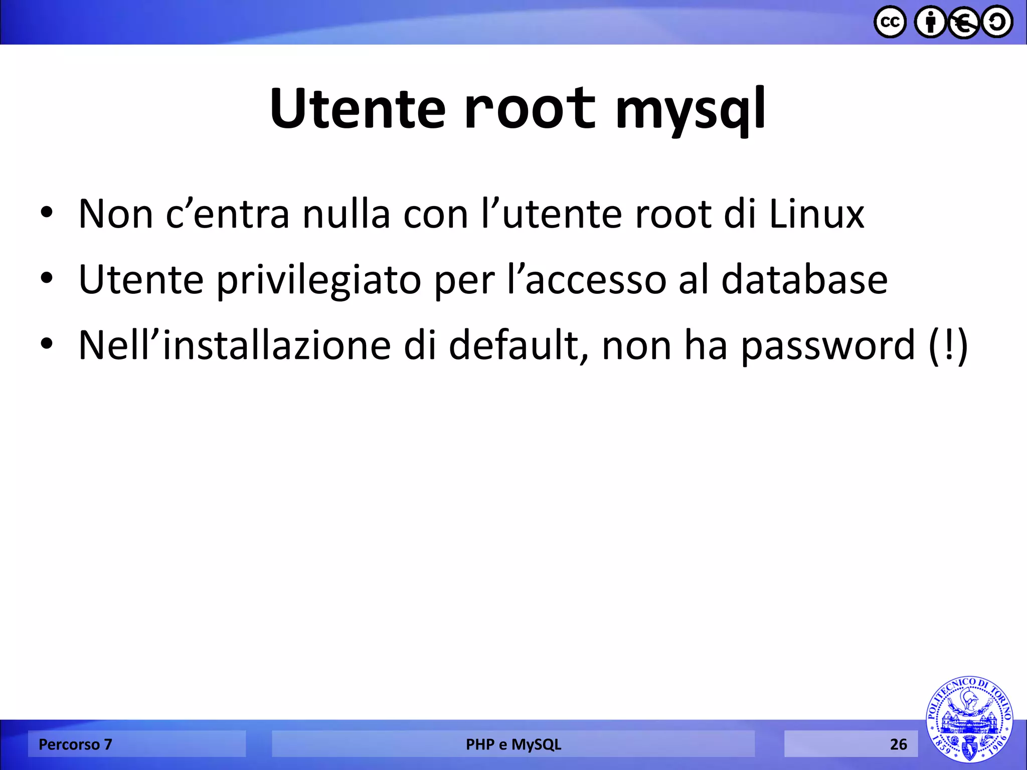 Utente root mysql 
•Non c’entra nulla con l’utente root di Linux 
•Utente privilegiato per l’accesso al database 
•Nell’installazione di default, non ha password (!) 
Percorso 7 
PHP e MySQL 
26  