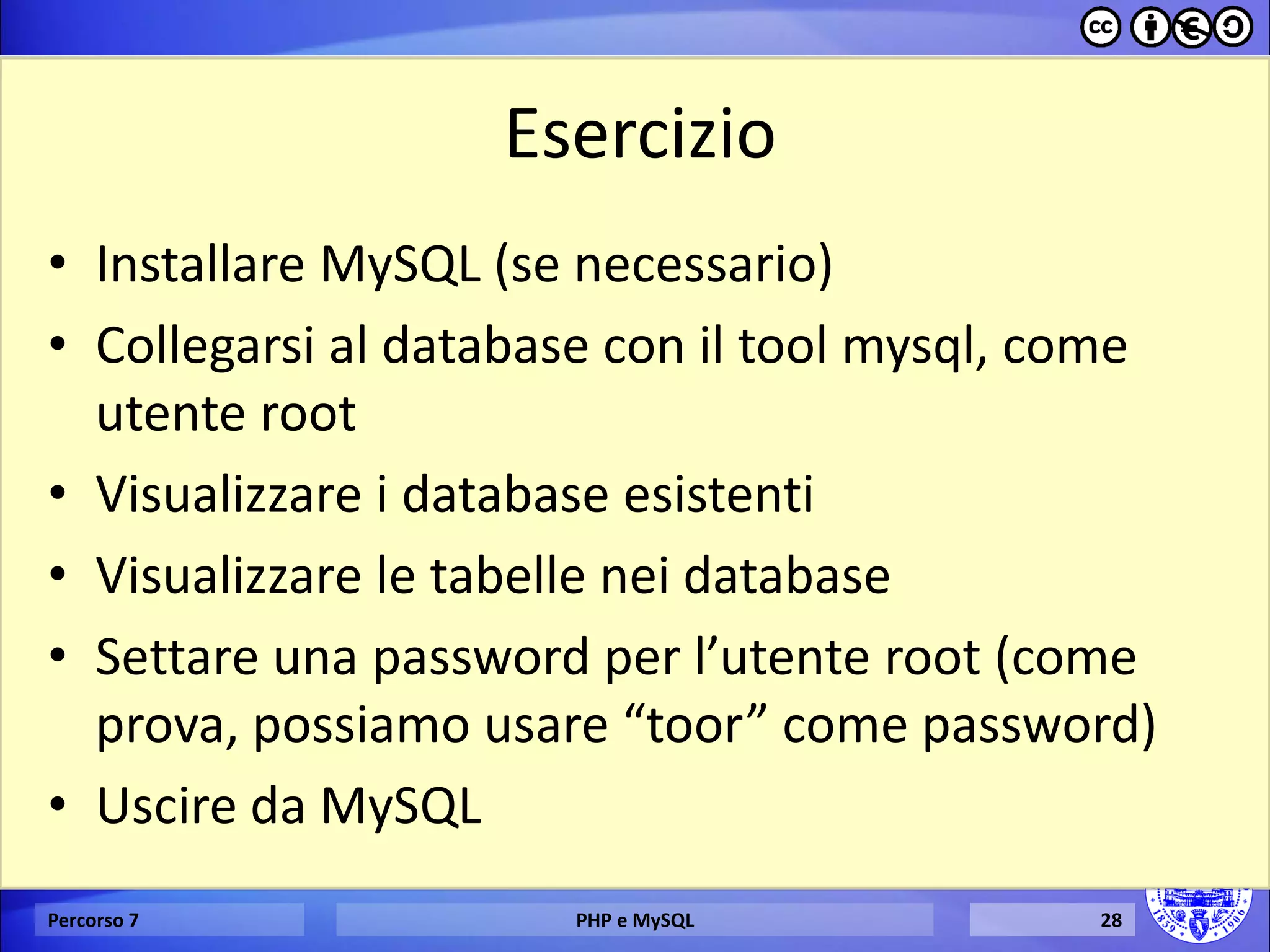 Esercizio 
•Installare MySQL (se necessario) 
•Collegarsi al database con il tool mysql, come utente root 
•Visualizzare i database esistenti 
•Visualizzare le tabelle nei database 
•Settare una password per l’utente root (come prova, possiamo usare “toor” come password) 
•Uscire da MySQL 
Percorso 7 
PHP e MySQL 
28  