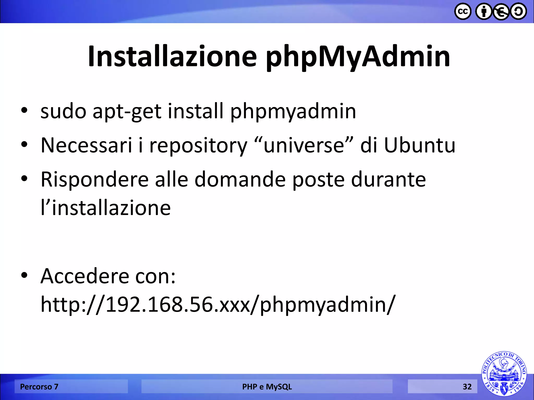 Installazione phpMyAdmin 
•sudo apt-get install phpmyadmin 
•Necessari i repository “universe” di Ubuntu 
•Rispondere alle domande poste durante l’installazione 
•Accedere con: http://192.168.56.xxx/phpmyadmin/ 
Percorso 7 
PHP e MySQL 
32  