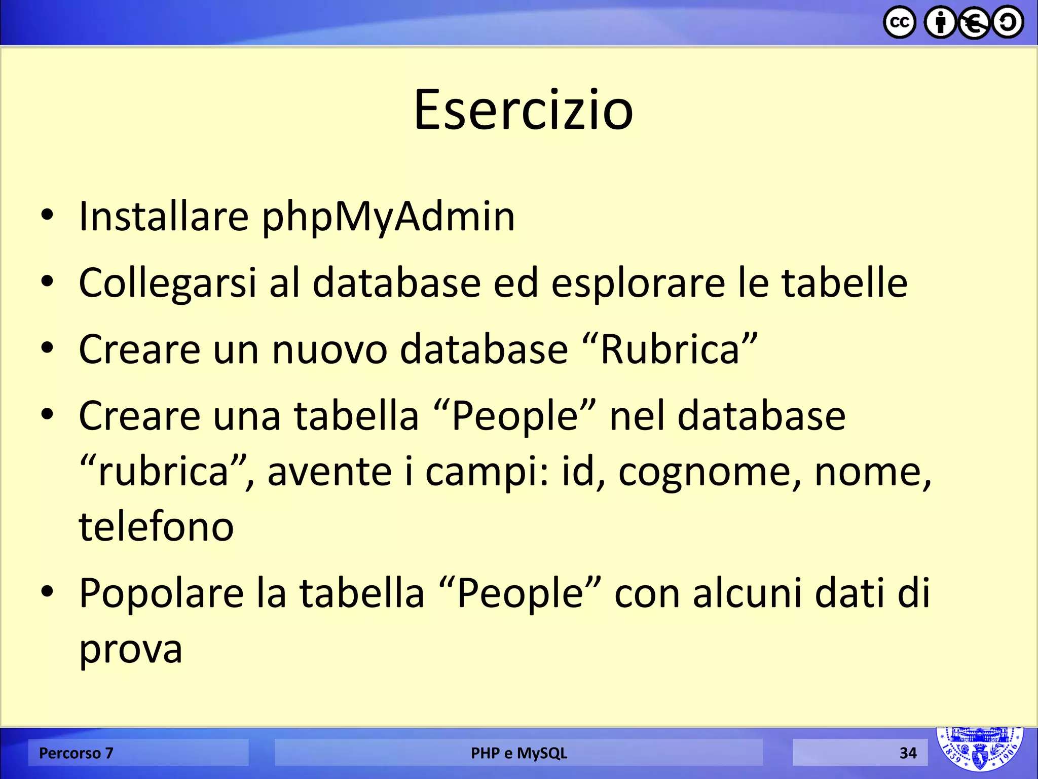 Esercizio 
•Installare phpMyAdmin 
•Collegarsi al database ed esplorare le tabelle 
•Creare un nuovo database “Rubrica” 
•Creare una tabella “People” nel database “rubrica”, avente i campi: id, cognome, nome, telefono 
•Popolare la tabella “People” con alcuni dati di prova 
Percorso 7 
PHP e MySQL 
34  