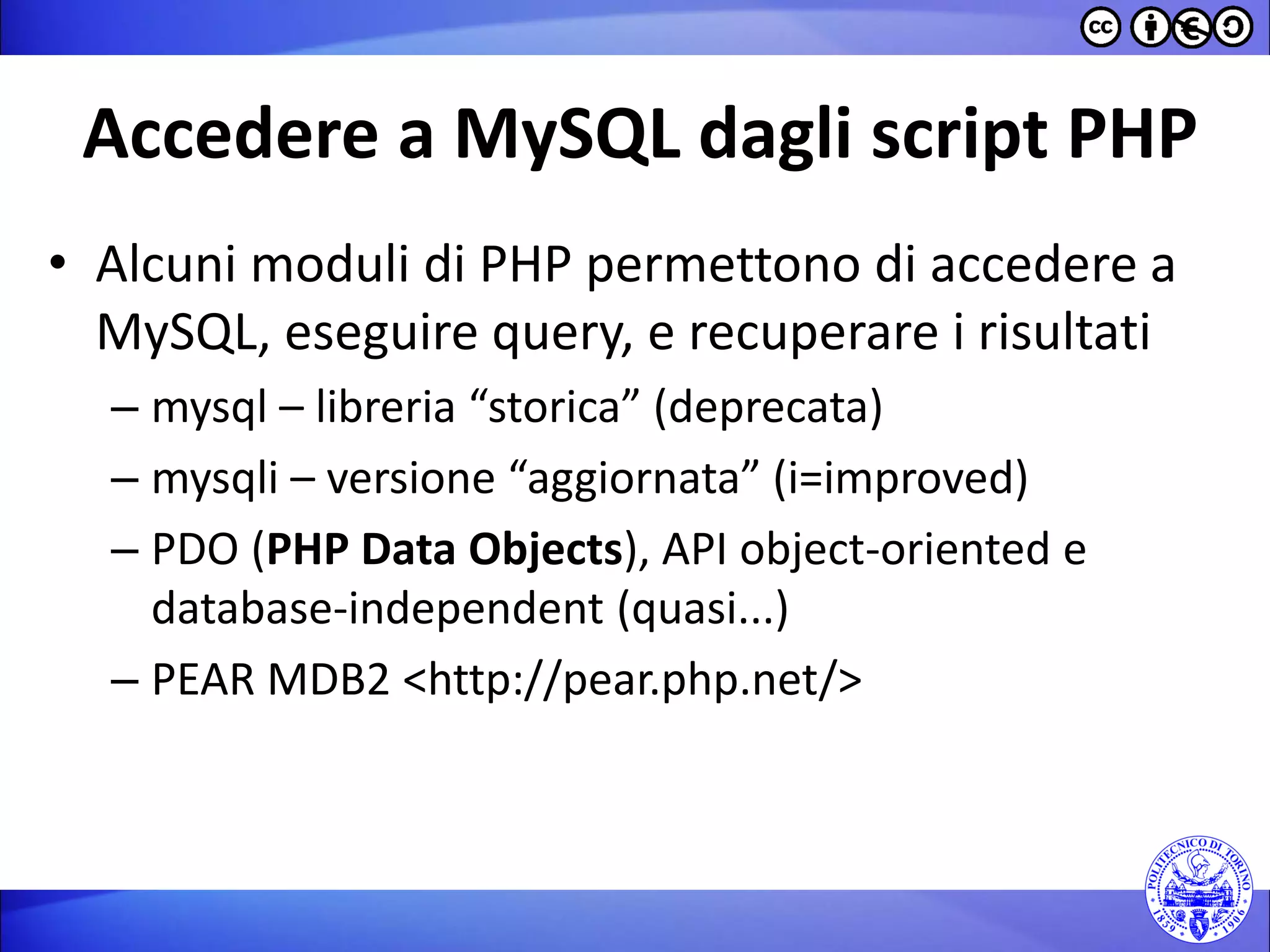 Accedere a MySQL dagli script PHP 
•Alcuni moduli di PHP permettono di accedere a MySQL, eseguire query, e recuperare i risultati 
–mysql – libreria “storica” (deprecata) 
–mysqli – versione “aggiornata” (i=improved) 
–PDO (PHP Data Objects), API object-oriented e database-independent (quasi...) 
–PEAR MDB2 <http://pear.php.net/>  