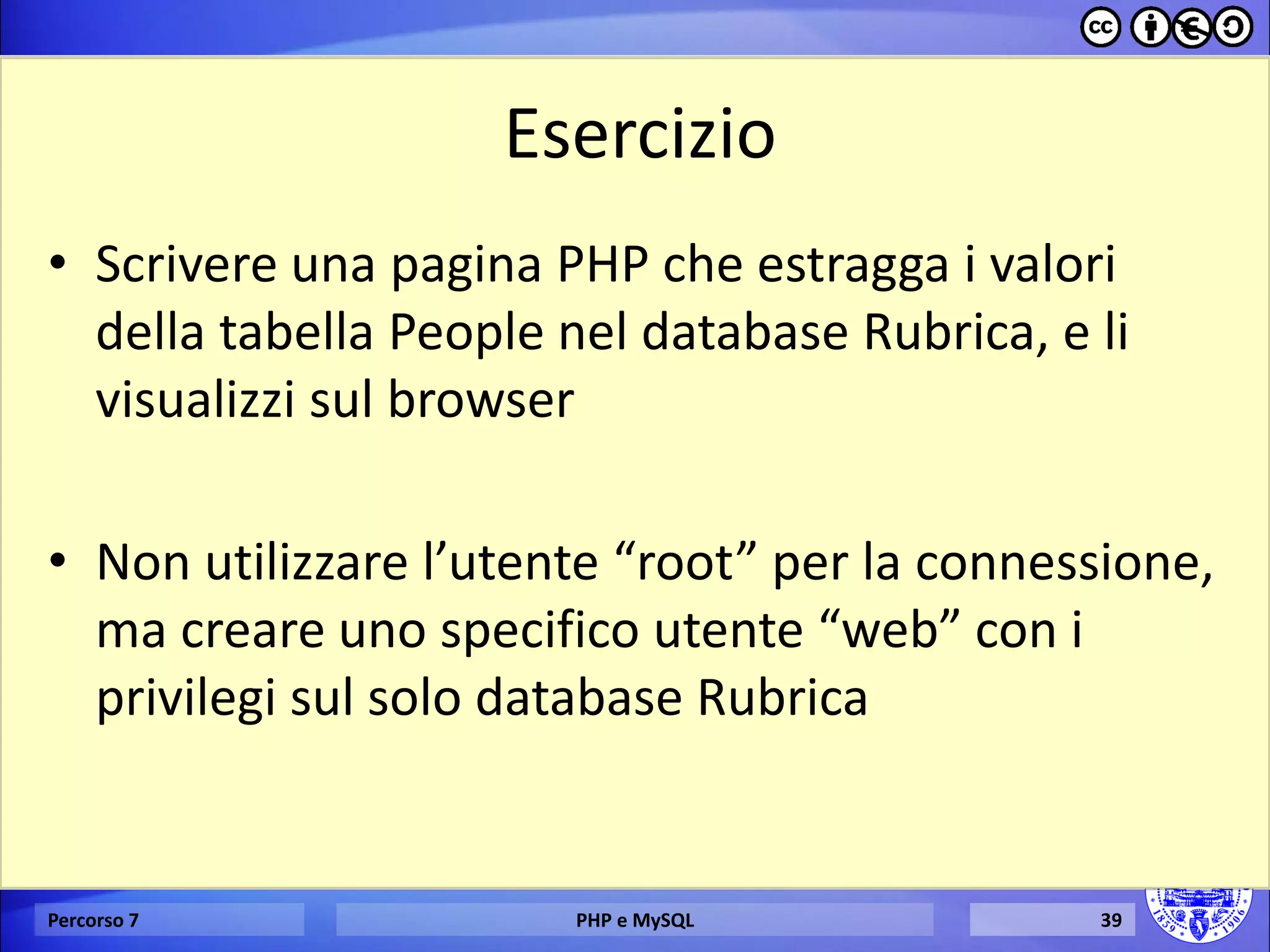 Esercizio 
•Scrivere una pagina PHP che estragga i valori della tabella People nel database Rubrica, e li visualizzi sul browser 
•Non utilizzare l’utente “root” per la connessione, ma creare uno specifico utente “web” con i privilegi sul solo database Rubrica 
Percorso 7 
PHP e MySQL 
39  