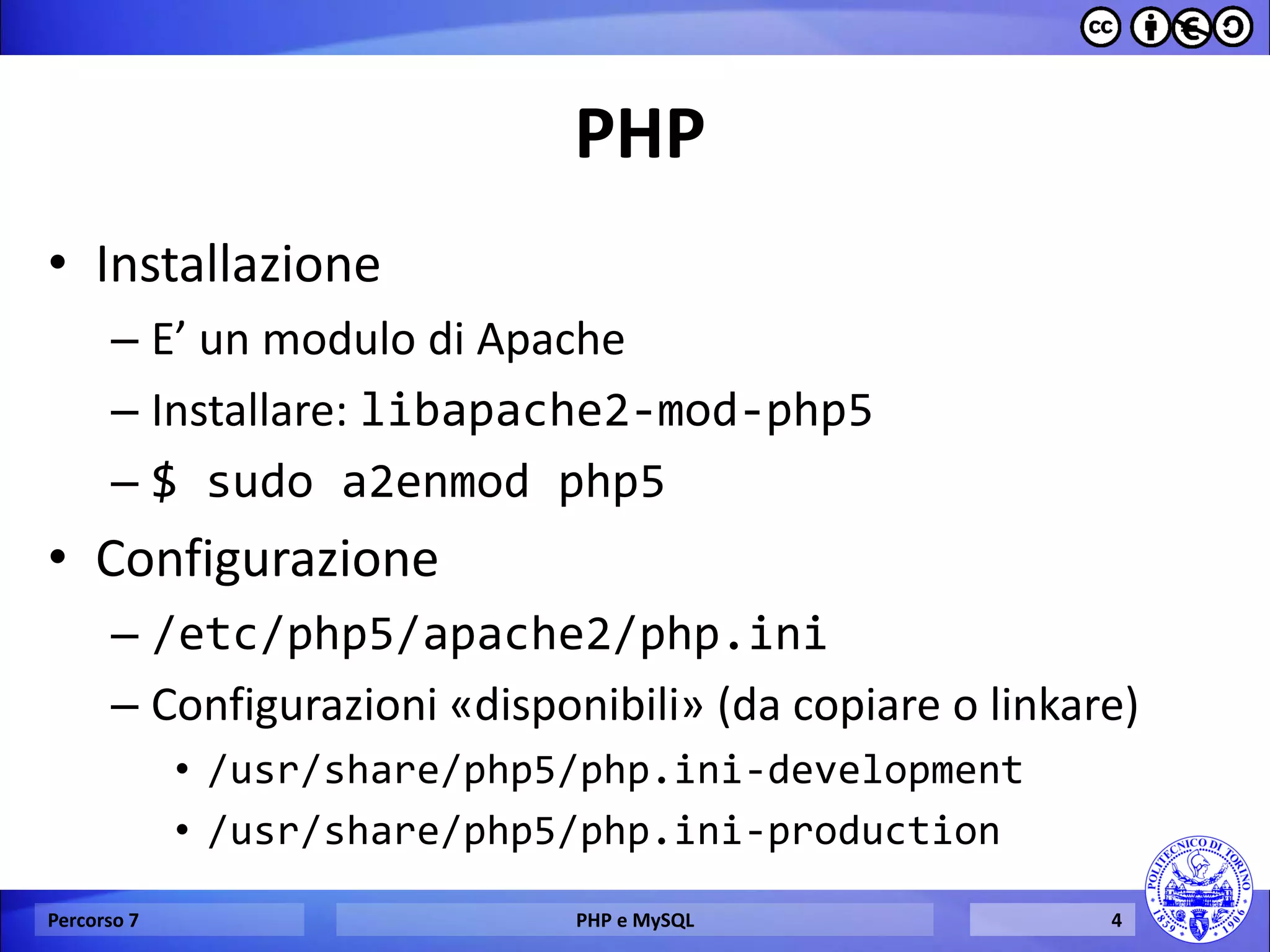 PHP 
•Installazione 
–E’ un modulo di Apache 
–Installare: libapache2-mod-php5 
–$ sudo a2enmod php5 
•Configurazione 
–/etc/php5/apache2/php.ini 
–Configurazioni «disponibili» (da copiare o linkare) 
•/usr/share/php5/php.ini-development 
•/usr/share/php5/php.ini-production 
Percorso 7 
PHP e MySQL 
4  