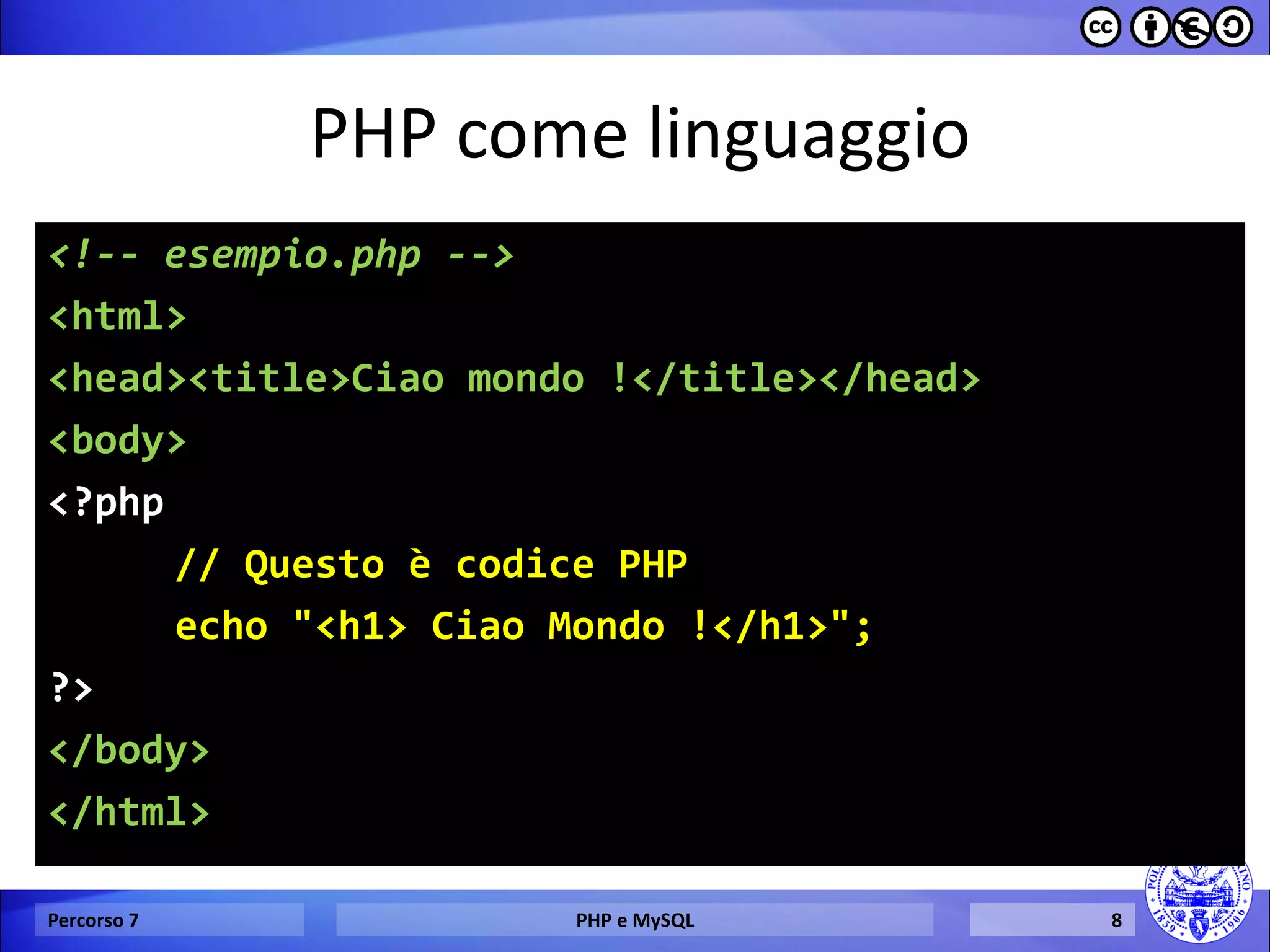 PHP come linguaggio 
<!-- esempio.php --> 
<html> 
<head><title>Ciao mondo !</title></head> 
<body> 
<?php 
// Questo è codice PHP 
echo "<h1> Ciao Mondo !</h1>"; 
?> 
</body> 
</html> 
Percorso 7 
PHP e MySQL 
8  