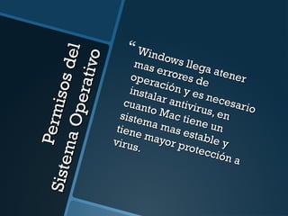 Permisos del 
Sistema Operativo 
 Windows llega atener 
mas errores de 
operación y es necesario 
instalar antivirus, en 
cuanto Mac tiene un 
sistema mas estable y 
tiene mayor protección a 
virus. 
 