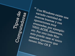 Tipos de 
Computadoras 
 Con Windows existe una 
variada cantidad de 
marcas buenas y con 
operaciones muy 
avanzadas, por ejemplo: 
VAIO, ACER, Alienware, 
etc. Por otro lado Mac 
solo puede usar el único 
sistema operativo que 
tienen: Mac OS X 
 