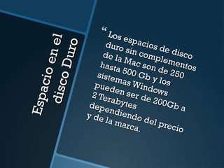 Espacio en el 
disco Duro 
 Los espacios de disco 
duro sin complementos 
de la Mac son de 250 
hasta 500 Gb y los 
sistemas Windows 
pueden ser de 200Gb a 
2 Terabytes 
dependiendo del precio 
y de la marca. 
