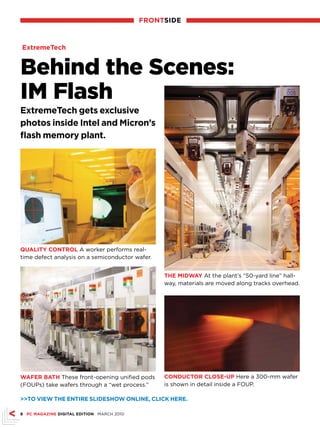 frONTsIDE



ExtremeTech


Behind the Scenes:
IM Flash
ExtremeTech gets exclusive
photos inside Intel and Micron’s
flash memory plant.




quALITy CONTrOL A worker performs real-
time defect analysis on a semiconductor wafer.


                                                 THE MIDWAy At the plant’s “50-yard line” hall-
                                                 way, materials are moved along tracks overhead.




WAfEr bATH These front-opening unified pods      CONDuCTOr CLOsE-uP Here a 300-mm wafer
(FOUPs) take wafers through a “wet process.”     is shown in detail inside a FOUP.

TO vIEW THE ENTIrE sLIDEsHOW ONLINE, CLICk HErE.

 PC MAGAZINE DIGITAL EDITION MARCH 2010
 