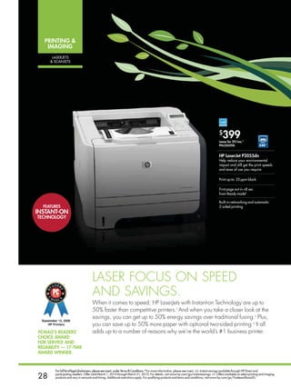 PriNTiNg 
    imAgiNg
      laseRJeTs
      sCanJeTs




                                                                                                                                          $
                                                                                                                                             399
                                                                                                                                          Lease for $9/mo.*
                                                                                                                                          PN:CE459A                       $50◊◊


                                                                                                                                          HP LaserJet P2055dn
                                                                                                                                          Help reduce your environmental
                                                                                                                                          impact and still get the print speeds
                                                                                                                                          and ease of use you require

                                                                                                                                          Print up to: 35 ppm black

                                                                                                                                          First page out in 8 sec.
                                                                                                                                          from Ready modeb

                                                                                                                                          Built-in networking and automatic
  fEATurEs                                                                                                                                2-sided printing
iNsTANT-oN
TECHNoLogy




                                     Laser focus on speed
                                     and savings.
                                     When it comes to speed, Hp LaserJets with instant-on Technology are up to
                                     50% faster than competitive printers.t and when you take a closer look at the
                                     savings, you can get up to 50% energy savings over traditional fusing.s plus,
                                     you can save up to 50% more paper with optional two-sided printing.s it all
PCMag’s rEAdErs’                     adds up to a number of reasons why we’re the world’s #1 business printer.
CHoiCE AwArd
for sErviCE ANd
rELiAbiLiTy — 17-TimE
AwArd wiNNEr.


        For full list of legal disclaimers, please see insert, under Terms  Conditions.*For more information, please see insert. ∆∆. Instant savings available through HP Direct and

28      participating resellers. Offer valid March 1, 2010 through March 31, 2010. For details, visit www.hp.com/go/instantsavings. ◊◊. Offers available on select printing and imaging
        products and vary in amounts and timing. Additional restrictions apply. For qualifying products and terms and conditions, visit www.hp.com/go/TradeandSave20.
 