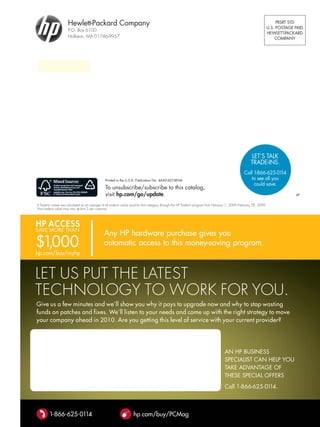 Hewlett-Packard company                                                                                                                                PRSRT STD
                                                                                                                                                                        U.S. POSTAGE PAID
                      p.o. Box 6100
                                                                                                                                                                        HEwlETT-PAckARD
                      holliston, ma 01746-9957                                                                                                                              cOmPAny




                                                                                                                                                          lET’S TAlk
                                                                                                                                                         TRADE-InS.
                                                                                                                                                     call 1-866-625-01  14
                                                 Printed in the U.S.A. Publication no. 4AA0-4274EnA                                                      to see all you
                                                                                                                                                          could save.
                                                 To unsubscribe/subscribe to this catalog,
                                                 visit hp.com/go/update.                                                                                                             vP

◊ trade-in values are calculated as an average of all trade-in values paid for that category through the hp trade-In program from February 1, 2009–February 28, 2009.
your trade-in value may vary. Limit 3 per customer.



HP ACCess
SAvE mORE THAn

$1,000
hp.com/buy/myhp



LEt US pUt thE LatESt
tEChNoLogy to work For yoU.
Give us a few minutes and we’ll show you why it pays to upgrade now and why to stop wasting
funds on patches and fixes. We’ll listen to your needs and come up with the right strategy to move
your company ahead in 2010. are you getting this level of service with your current provider?




                                                                                                                                       An HP BUSInESS
                                                                                                                                       SPEcIAlIST cAn HElP yOU
                                                                                                                                       TAkE ADvAnTAGE Of
                                                                                                                                       THESE SPEcIAl OffERS
                                                                                                                                       call 1-866-625-0114.



        1-866-625-0114                                               hp.com/buy/PCMag
 