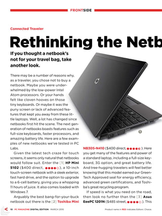 frONTsIDE




Connected Traveler




Rethinking the Netb
If you thought a netbook’s
not for your travel bag, take
another look.

There may be a number of reasons why,
as a traveler, you chose not to buy a
netbook. Maybe you were under-
whelmed by the low-power Intel
Atom processors. Or your hands
felt like cloven hooves on those
tiny keyboards. Or maybe it was the
puny screen or lack of advanced fea-
tures that kept you away from these lit-
tle laptops. Well, a lot has changed since
netbooks first hit the scene. The next gen-
eration of netbooks boasts features such as
                                                                                                1
full-size keyboards, faster processors, and
amazing battery life. Here are a few exam-
ples of new netbooks we’ve tested in PC
Labs.                                            Nb30-N410 ($400 direct, l l l l h ). Here
   Given the latest tech craze for touch         you get many of the features and power of
screens, it seems only natural that netbooks     a standard laptop, including a full-size key-
would follow suit. Enter the [1] HP Mini         board, 3G option, and great battery life.
102 ($400 direct, l l l l m ), a 10-inch        And tree-hugging travelers will feel better
touch-screen netbook with a sleek exterior,      knowing that this model earned our Green-
fast hard drive, and the option to upgrade       Tech Approved seal for energy efficiency,
to a 6-cell battery, giving you a whopping       advanced green certifications, and Toshi-
11 hours of juice. It also comes loaded with     ba’s great recycling program.
Windows 7.                                         If speed is what you need on the road,
   Arguably the best bang-for-your-buck          then look no further than the [3] Asus
netbook out there is the [2] Toshiba Mini        EeePC 1201N ($485 street, l l l l m ). This

10 PC MAGAZINE DIGITAL EDITION MARCH 2010                      Product name in rED indicates Editors’ Choice.
 