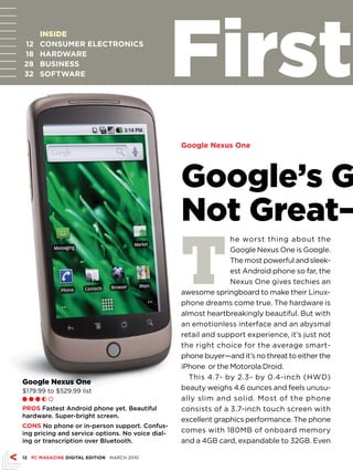 12
18
28
32
      INSIDE
      CONsuMEr ELECTrONICs
      HArDWArE
      BusINEss
      sOFTWArE                                    First
                                                  Google Nexus One




                                                  Google’s G
                                                  Not Great—
                                                  T
                                                                he worst thing about the
                                                                Google Nexus One is Google.
                                                                The most powerful and sleek-
                                                                est Android phone so far, the
                                                                Nexus One gives techies an
                                                  awesome springboard to make their Linux-
                                                  phone dreams come true. The hardware is
                                                  almost heartbreakingly beautiful. But with
                                                  an emotionless interface and an abysmal
                                                  retail and support experience, it’s just not
                                                  the right choice for the average smart-
                                                  phone buyer—and it’s no threat to either the
                                                  iPhone or the Motorola Droid.
                                                    This 4.7- by 2.3- by 0.4-inch (HWD)
Google Nexus One
$179.99 to $529.99 list                           beauty weighs 4.6 ounces and feels unusu-
Ll l h m                                          ally slim and solid. Most of the phone
PrOs Fastest Android phone yet. Beautiful         consists of a 3.7-inch touch screen with
hardware. Super-bright screen.
                                                  excellent graphics performance. The phone
CONs No phone or in-person support. Confus-
ing pricing and service options. No voice dial-   comes with 180MB of onboard memory
ing or transcription over Bluetooth.              and a 4GB card, expandable to 32GB. Even

12 PC MAGAZINE DIGITAL EDITION MARCH 2010
 
